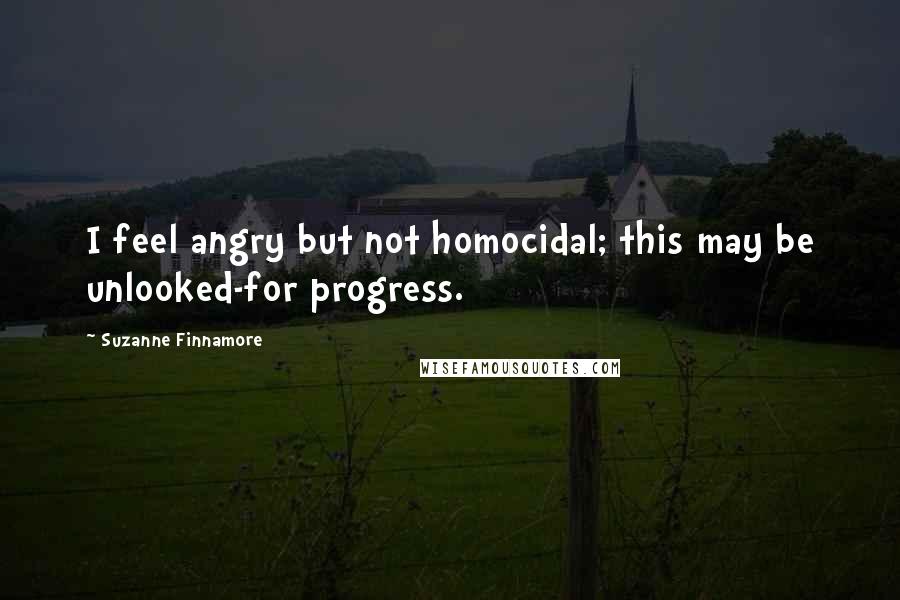 Suzanne Finnamore Quotes: I feel angry but not homocidal; this may be unlooked-for progress.