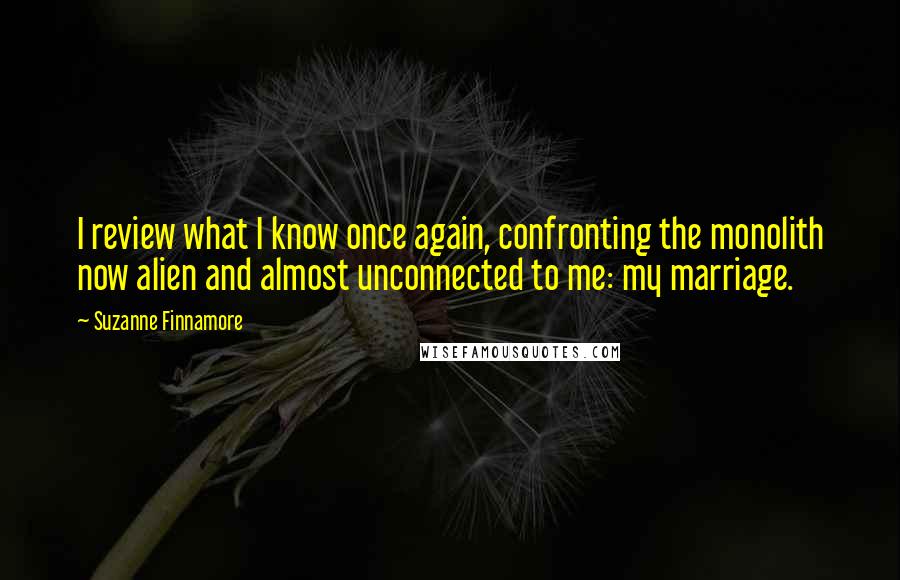 Suzanne Finnamore Quotes: I review what I know once again, confronting the monolith now alien and almost unconnected to me: my marriage.