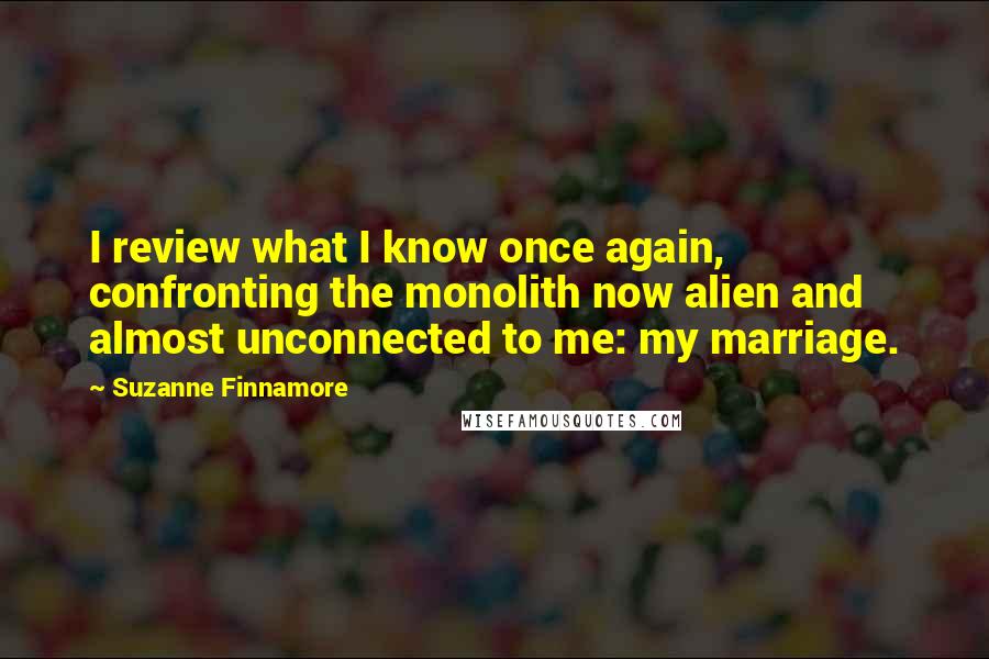 Suzanne Finnamore Quotes: I review what I know once again, confronting the monolith now alien and almost unconnected to me: my marriage.