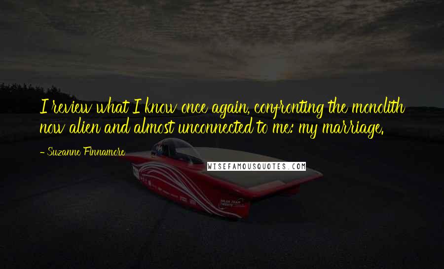 Suzanne Finnamore Quotes: I review what I know once again, confronting the monolith now alien and almost unconnected to me: my marriage.