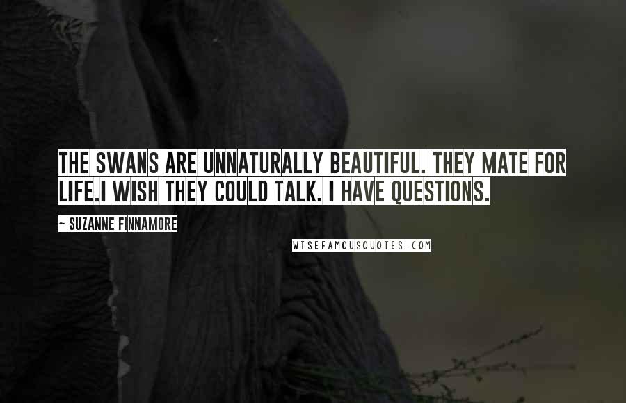 Suzanne Finnamore Quotes: The swans are unnaturally beautiful. They mate for life.I wish they could talk. I have questions.