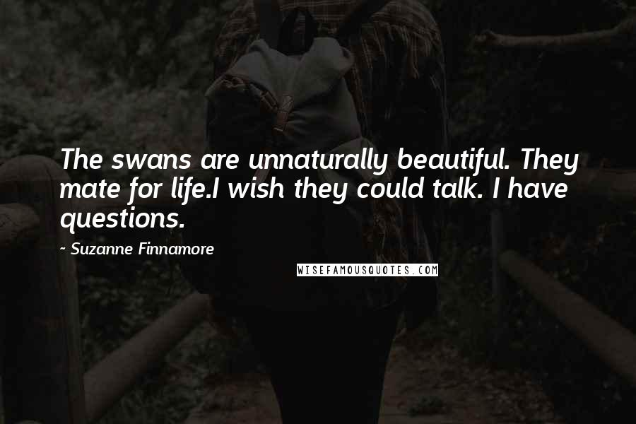 Suzanne Finnamore Quotes: The swans are unnaturally beautiful. They mate for life.I wish they could talk. I have questions.