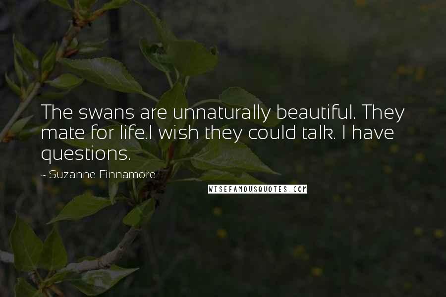 Suzanne Finnamore Quotes: The swans are unnaturally beautiful. They mate for life.I wish they could talk. I have questions.
