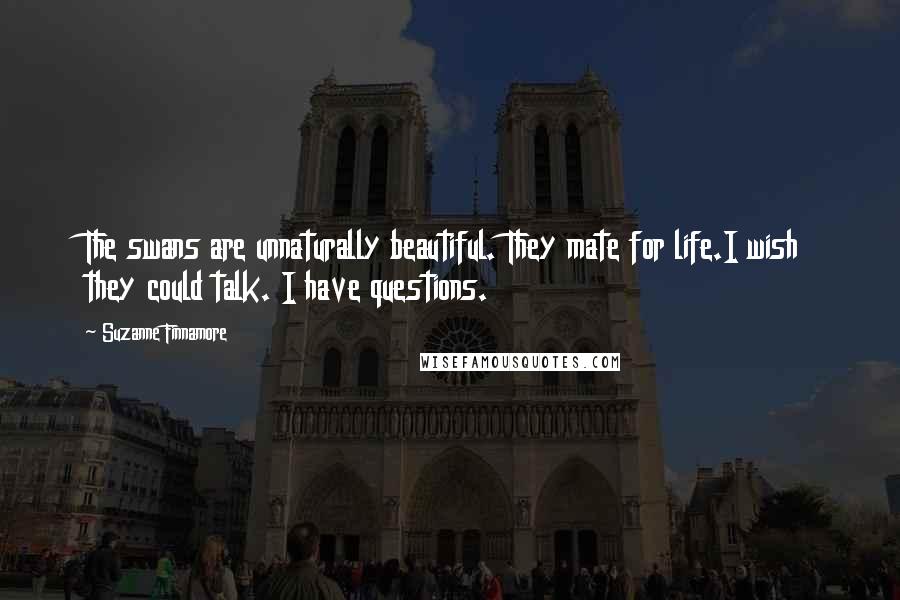 Suzanne Finnamore Quotes: The swans are unnaturally beautiful. They mate for life.I wish they could talk. I have questions.