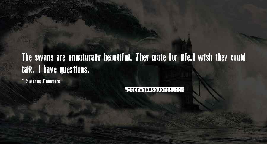 Suzanne Finnamore Quotes: The swans are unnaturally beautiful. They mate for life.I wish they could talk. I have questions.