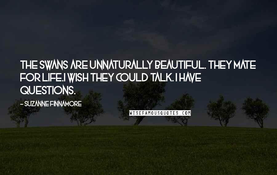 Suzanne Finnamore Quotes: The swans are unnaturally beautiful. They mate for life.I wish they could talk. I have questions.