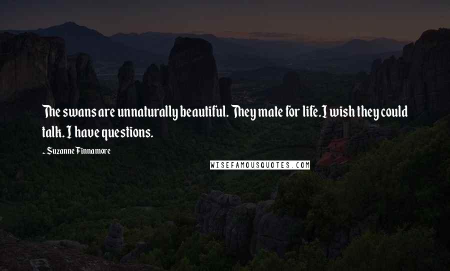 Suzanne Finnamore Quotes: The swans are unnaturally beautiful. They mate for life.I wish they could talk. I have questions.