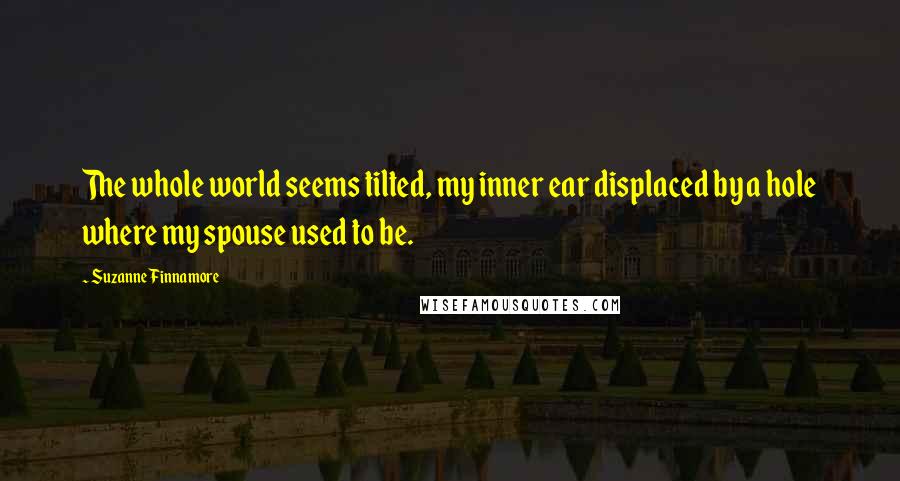 Suzanne Finnamore Quotes: The whole world seems tilted, my inner ear displaced by a hole where my spouse used to be.