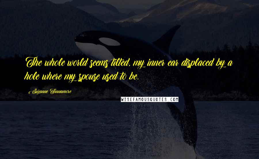 Suzanne Finnamore Quotes: The whole world seems tilted, my inner ear displaced by a hole where my spouse used to be.