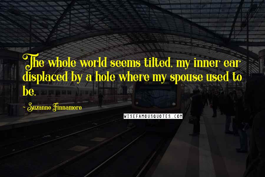 Suzanne Finnamore Quotes: The whole world seems tilted, my inner ear displaced by a hole where my spouse used to be.