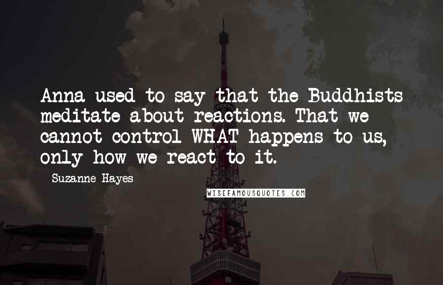 Suzanne Hayes Quotes: Anna used to say that the Buddhists meditate about reactions. That we cannot control WHAT happens to us, only how we react to it.
