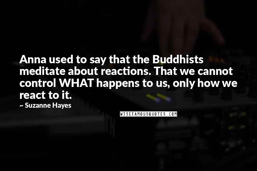 Suzanne Hayes Quotes: Anna used to say that the Buddhists meditate about reactions. That we cannot control WHAT happens to us, only how we react to it.
