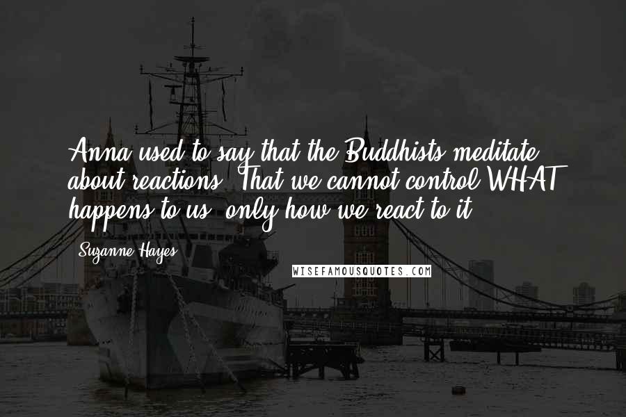 Suzanne Hayes Quotes: Anna used to say that the Buddhists meditate about reactions. That we cannot control WHAT happens to us, only how we react to it.
