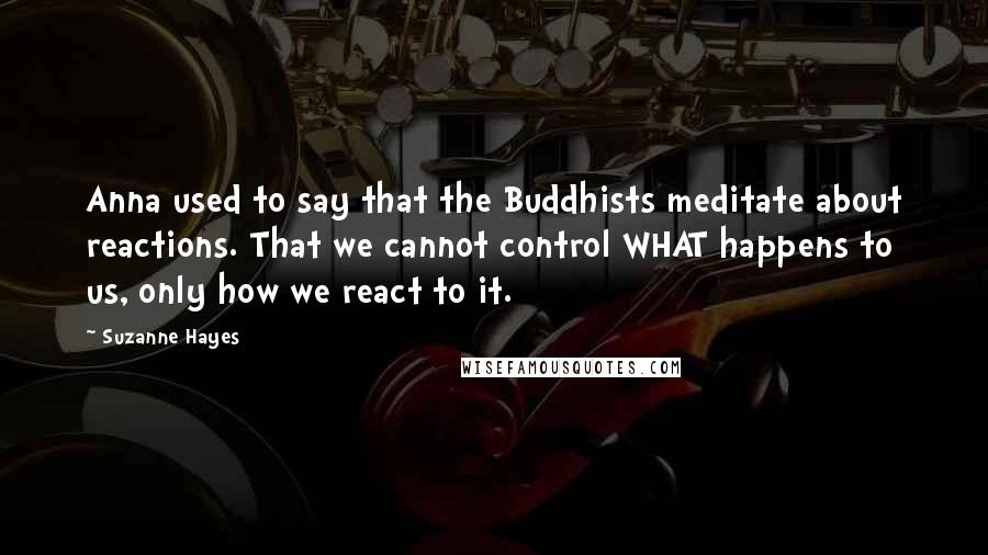 Suzanne Hayes Quotes: Anna used to say that the Buddhists meditate about reactions. That we cannot control WHAT happens to us, only how we react to it.