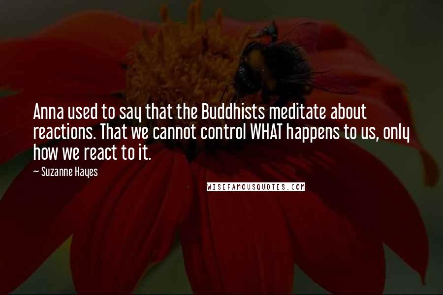 Suzanne Hayes Quotes: Anna used to say that the Buddhists meditate about reactions. That we cannot control WHAT happens to us, only how we react to it.