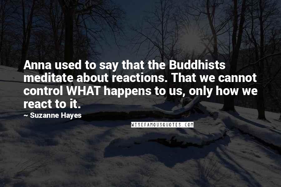 Suzanne Hayes Quotes: Anna used to say that the Buddhists meditate about reactions. That we cannot control WHAT happens to us, only how we react to it.