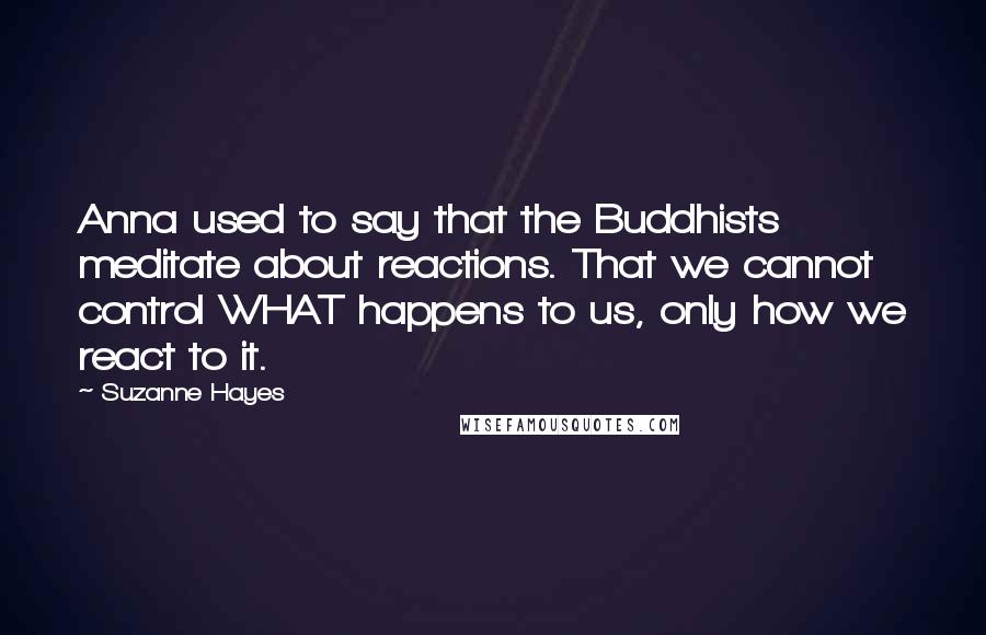 Suzanne Hayes Quotes: Anna used to say that the Buddhists meditate about reactions. That we cannot control WHAT happens to us, only how we react to it.