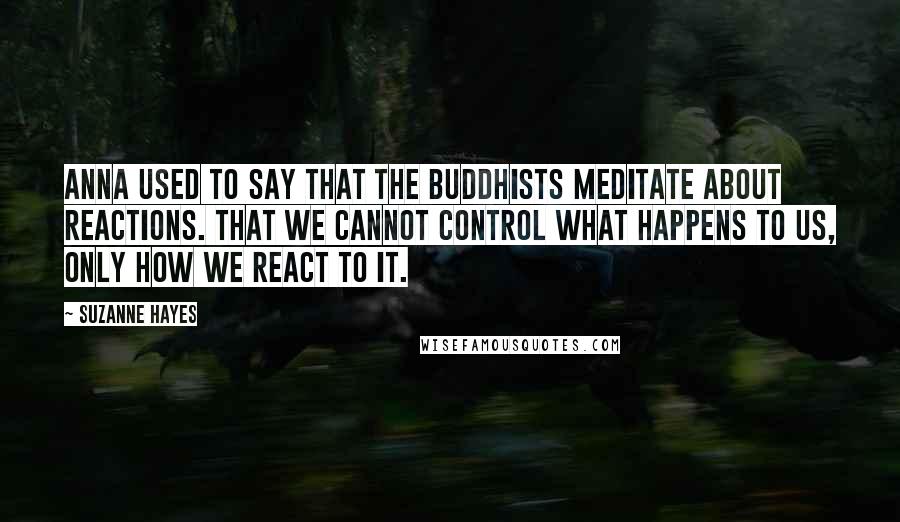 Suzanne Hayes Quotes: Anna used to say that the Buddhists meditate about reactions. That we cannot control WHAT happens to us, only how we react to it.