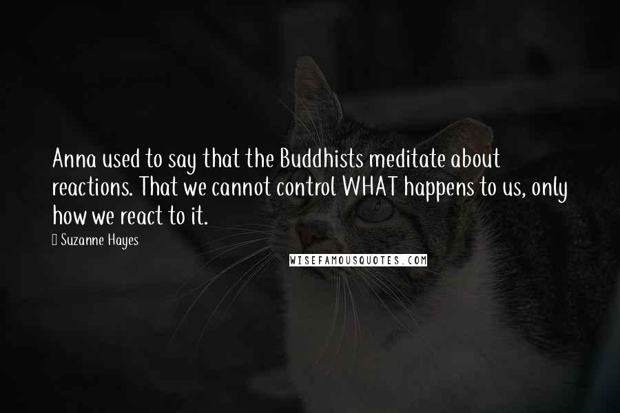 Suzanne Hayes Quotes: Anna used to say that the Buddhists meditate about reactions. That we cannot control WHAT happens to us, only how we react to it.