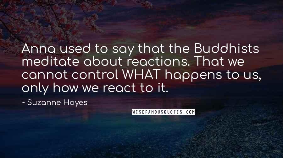 Suzanne Hayes Quotes: Anna used to say that the Buddhists meditate about reactions. That we cannot control WHAT happens to us, only how we react to it.