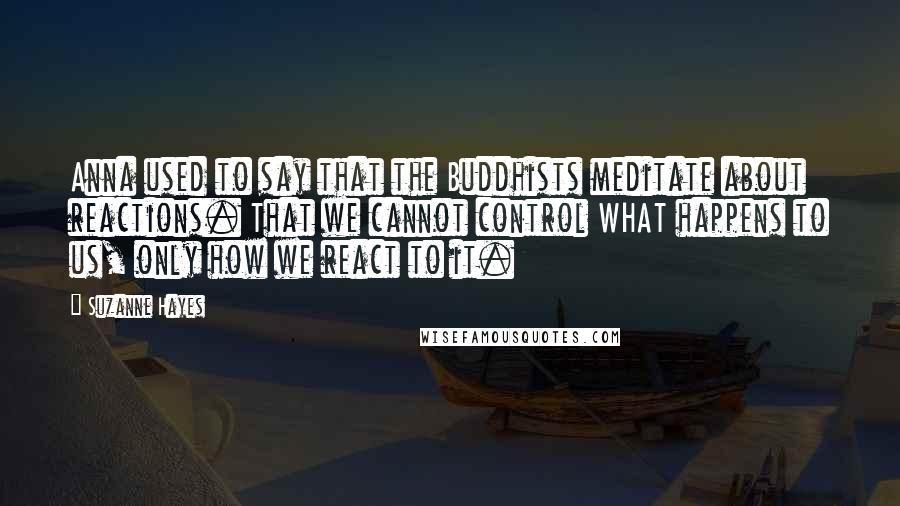 Suzanne Hayes Quotes: Anna used to say that the Buddhists meditate about reactions. That we cannot control WHAT happens to us, only how we react to it.
