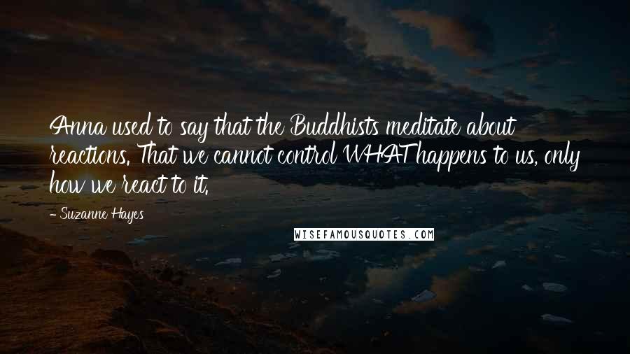 Suzanne Hayes Quotes: Anna used to say that the Buddhists meditate about reactions. That we cannot control WHAT happens to us, only how we react to it.
