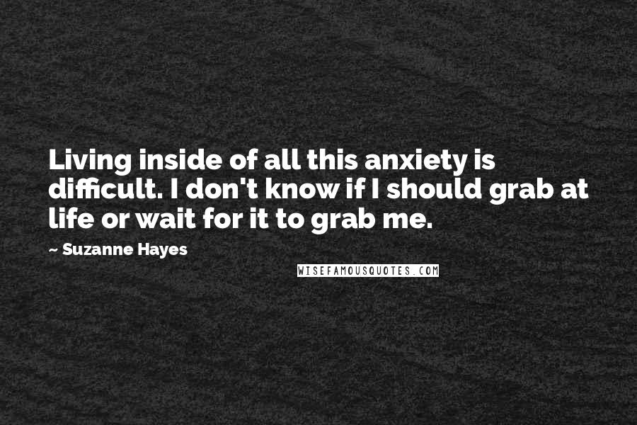 Suzanne Hayes Quotes: Living inside of all this anxiety is difficult. I don't know if I should grab at life or wait for it to grab me.