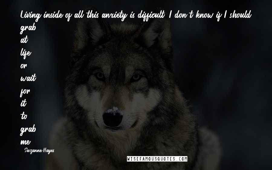 Suzanne Hayes Quotes: Living inside of all this anxiety is difficult. I don't know if I should grab at life or wait for it to grab me.