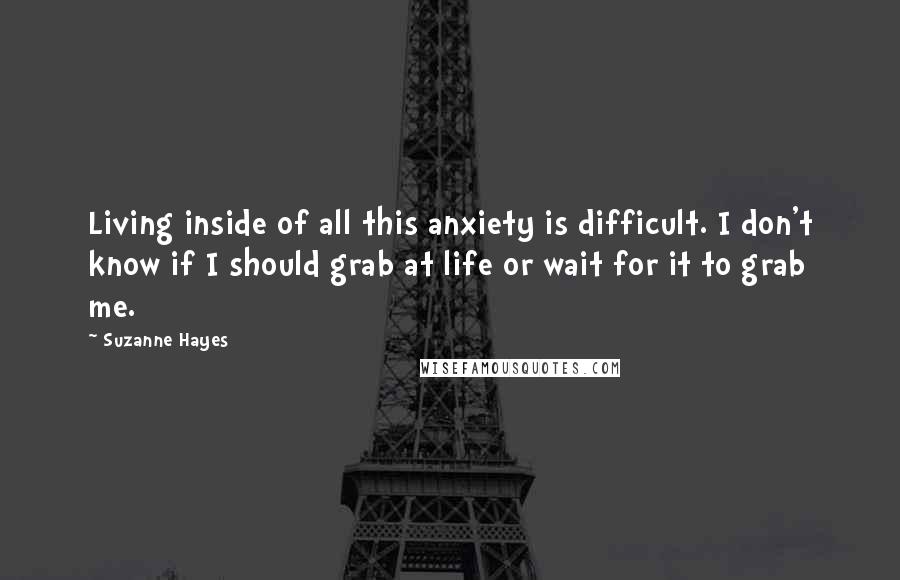 Suzanne Hayes Quotes: Living inside of all this anxiety is difficult. I don't know if I should grab at life or wait for it to grab me.