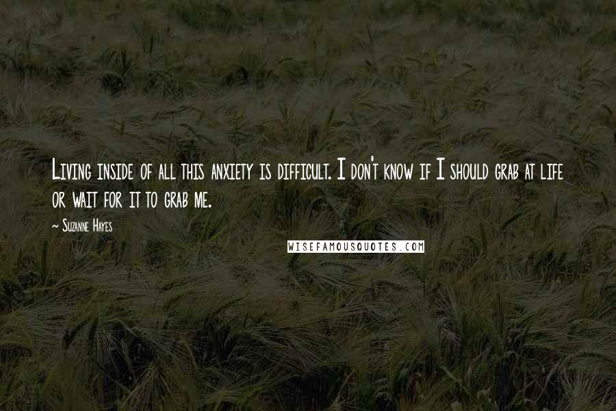 Suzanne Hayes Quotes: Living inside of all this anxiety is difficult. I don't know if I should grab at life or wait for it to grab me.