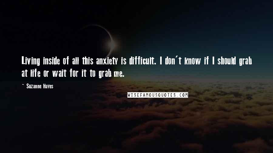 Suzanne Hayes Quotes: Living inside of all this anxiety is difficult. I don't know if I should grab at life or wait for it to grab me.