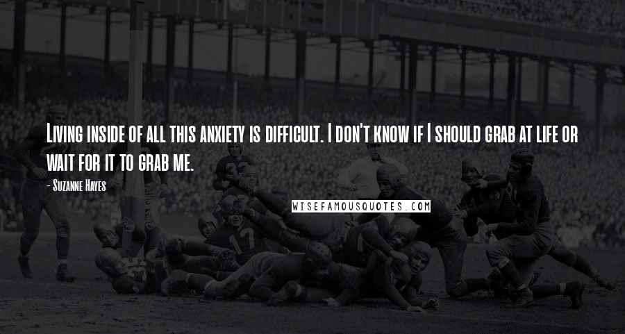 Suzanne Hayes Quotes: Living inside of all this anxiety is difficult. I don't know if I should grab at life or wait for it to grab me.