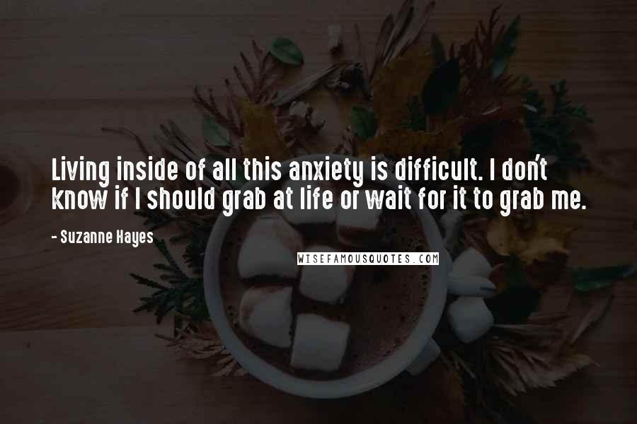 Suzanne Hayes Quotes: Living inside of all this anxiety is difficult. I don't know if I should grab at life or wait for it to grab me.