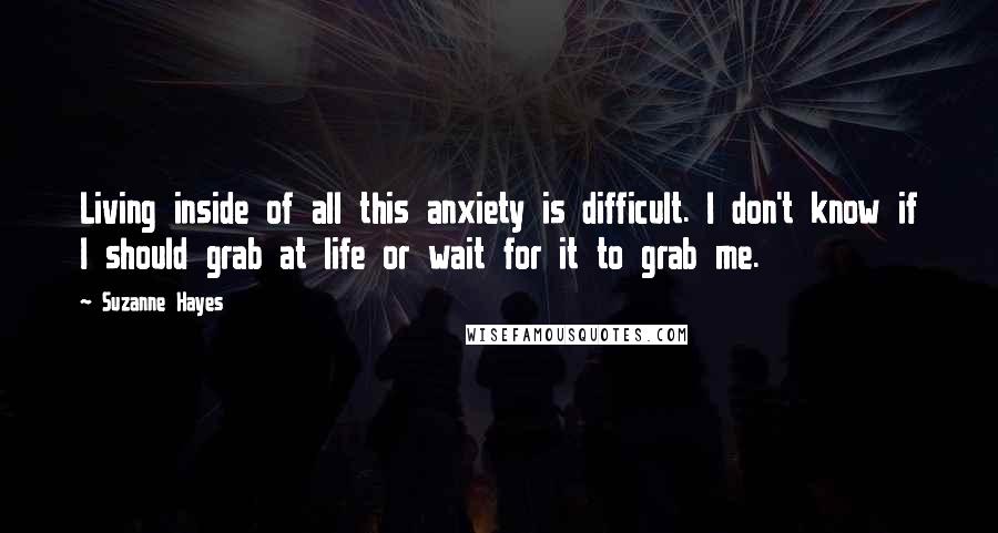 Suzanne Hayes Quotes: Living inside of all this anxiety is difficult. I don't know if I should grab at life or wait for it to grab me.