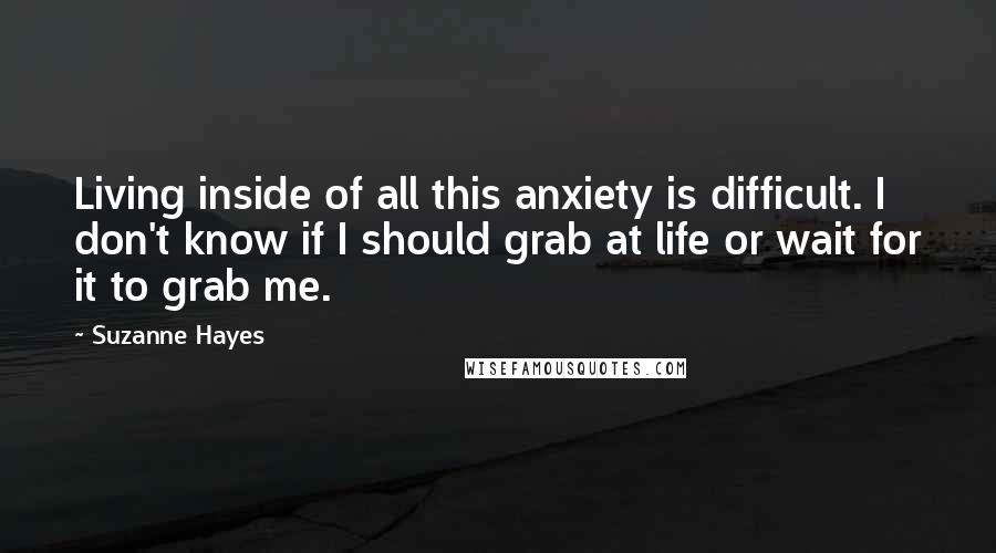 Suzanne Hayes Quotes: Living inside of all this anxiety is difficult. I don't know if I should grab at life or wait for it to grab me.