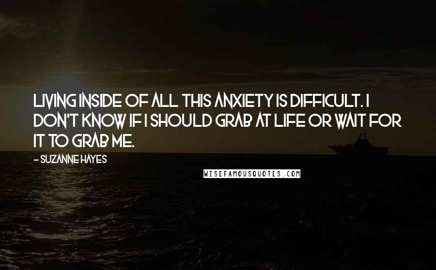 Suzanne Hayes Quotes: Living inside of all this anxiety is difficult. I don't know if I should grab at life or wait for it to grab me.