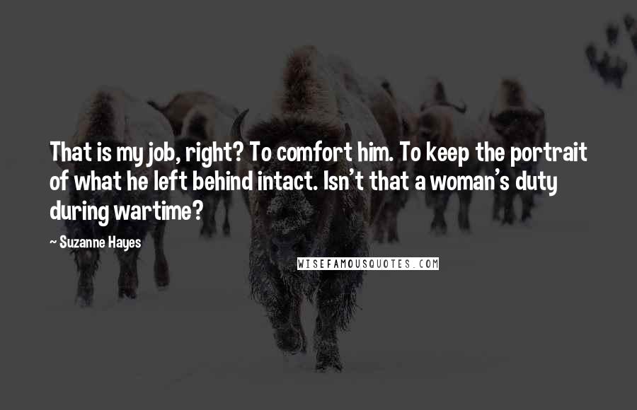 Suzanne Hayes Quotes: That is my job, right? To comfort him. To keep the portrait of what he left behind intact. Isn't that a woman's duty during wartime?