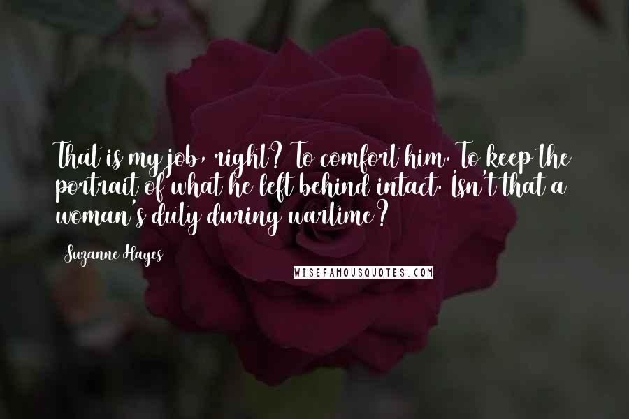 Suzanne Hayes Quotes: That is my job, right? To comfort him. To keep the portrait of what he left behind intact. Isn't that a woman's duty during wartime?