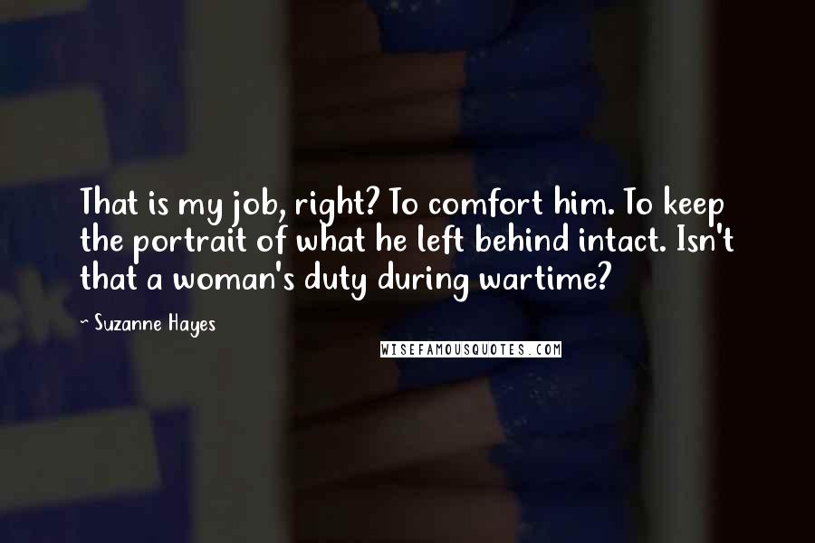 Suzanne Hayes Quotes: That is my job, right? To comfort him. To keep the portrait of what he left behind intact. Isn't that a woman's duty during wartime?