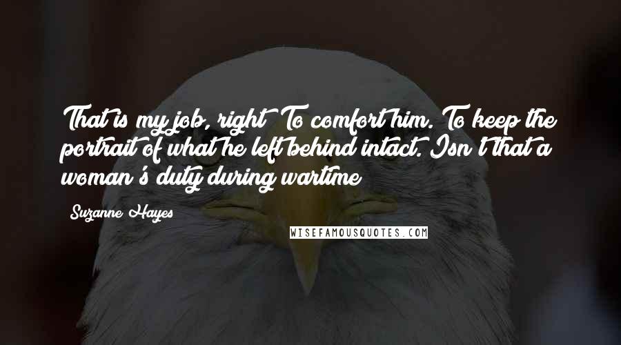 Suzanne Hayes Quotes: That is my job, right? To comfort him. To keep the portrait of what he left behind intact. Isn't that a woman's duty during wartime?