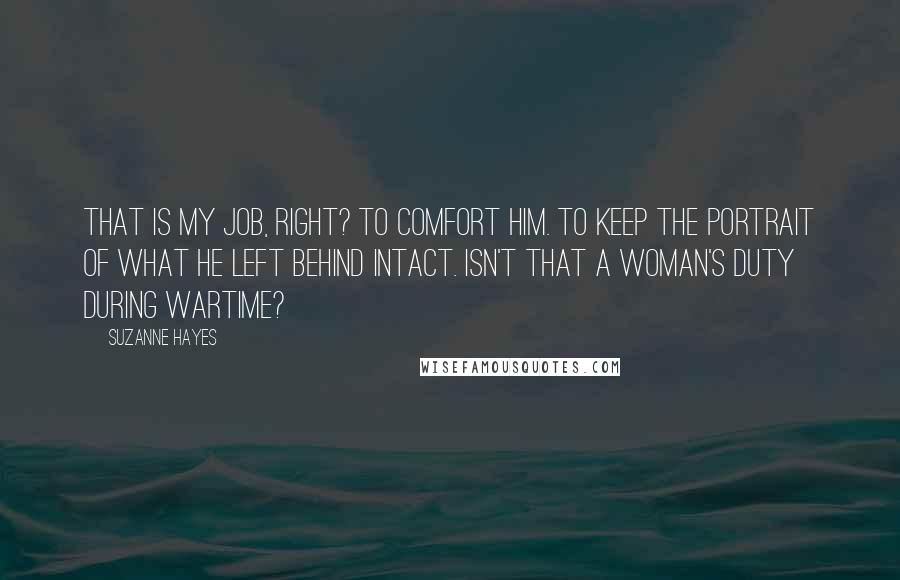 Suzanne Hayes Quotes: That is my job, right? To comfort him. To keep the portrait of what he left behind intact. Isn't that a woman's duty during wartime?