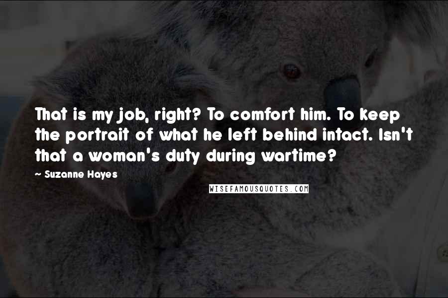 Suzanne Hayes Quotes: That is my job, right? To comfort him. To keep the portrait of what he left behind intact. Isn't that a woman's duty during wartime?