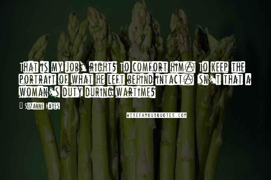 Suzanne Hayes Quotes: That is my job, right? To comfort him. To keep the portrait of what he left behind intact. Isn't that a woman's duty during wartime?