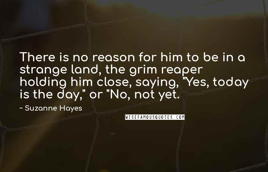 Suzanne Hayes Quotes: There is no reason for him to be in a strange land, the grim reaper holding him close, saying, "Yes, today is the day," or "No, not yet.