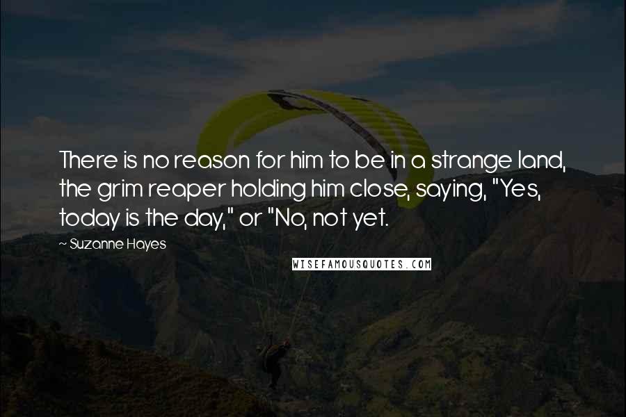 Suzanne Hayes Quotes: There is no reason for him to be in a strange land, the grim reaper holding him close, saying, "Yes, today is the day," or "No, not yet.