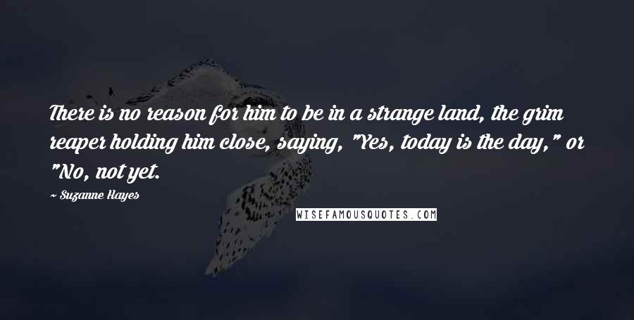 Suzanne Hayes Quotes: There is no reason for him to be in a strange land, the grim reaper holding him close, saying, "Yes, today is the day," or "No, not yet.