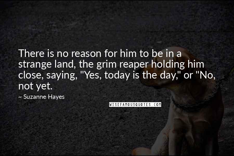 Suzanne Hayes Quotes: There is no reason for him to be in a strange land, the grim reaper holding him close, saying, "Yes, today is the day," or "No, not yet.