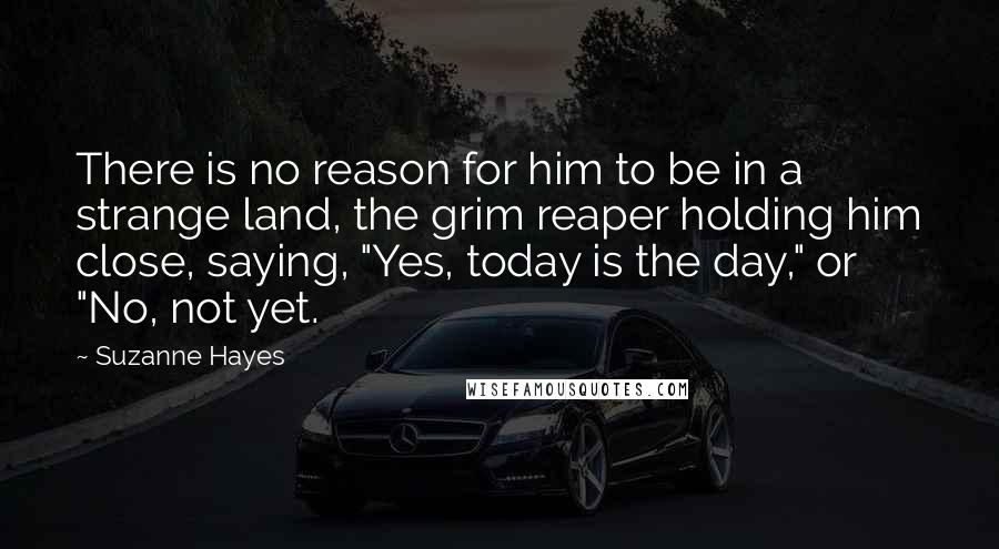 Suzanne Hayes Quotes: There is no reason for him to be in a strange land, the grim reaper holding him close, saying, "Yes, today is the day," or "No, not yet.