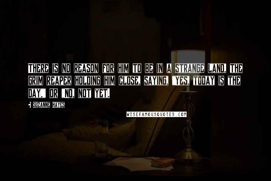 Suzanne Hayes Quotes: There is no reason for him to be in a strange land, the grim reaper holding him close, saying, "Yes, today is the day," or "No, not yet.