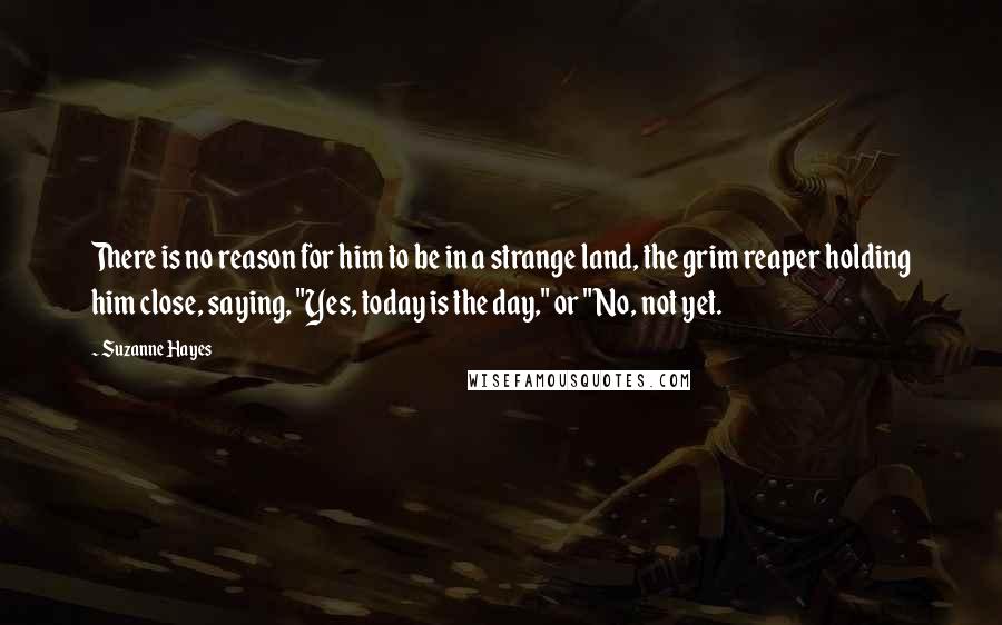 Suzanne Hayes Quotes: There is no reason for him to be in a strange land, the grim reaper holding him close, saying, "Yes, today is the day," or "No, not yet.